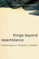 Things Beyond Resemblance: Collected Essays on Theodor W. Adorno - Robert Hullot-Kentor, Lydia Goehr