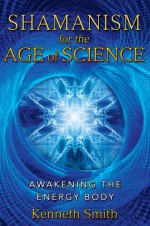 Shamanism for the Age of Science: Awakening the Energy Body - Kenneth Smith