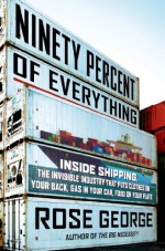 Ninety Percent of Everything: Inside Shipping, the Invisible Industry That Puts Clothes on Your Back, Gas in Your Car, and Food on Your Plate - Rose George