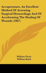 Accupressure, an Excellent Method of Arresting Surgical Hemorrhage and of Accelerating the Healing of Wounds (1867) - William Pirrie, William H. Keith Jr.