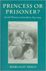 Princess or Prisoner?: Jewish Women in Jerusalem, 1840-1914 - Margalit Shilo