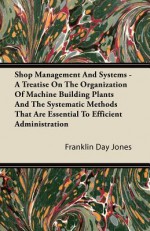 Shop Management and Systems - A Treatise on the Organization of Machine Building Plants and the Systematic Methods That Are Essential to Efficient Adm - Franklin D. Jones