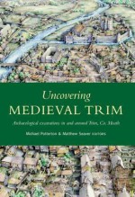 Uncovering Medieval Trim: Archaeological Excavations in and Around Trim, Co. Meath - Michael Potterton, Matthew Seaver