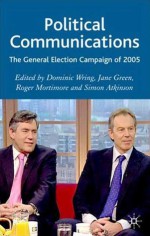 Political Communications: The General Election Campaign of 2005 - Simon Atkinson, Dominic Wring, Roger Mortimore, Jane Green