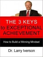 The 3 Keys to Exceptional Achievement: How to Build a Winning Mindset - Larry Iverson