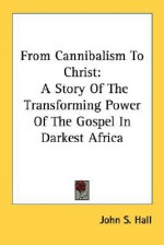 From Cannibalism to Christ: A Story of the Transforming Power of the Gospel in Darkest Africa - John S. Hall