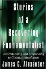 Stories of a Recovering Fundamentalist: Understanding and Responding to Christian Absolutism - James Alexander