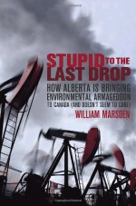 Stupid to the Last Drop: How Alberta Is Bringing Environmental Armageddon to Canada (And Doesn't Seem to Care) - William Marsden