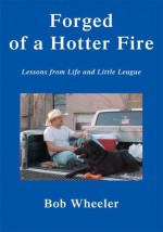 Forged of a Hotter Fire: Lessons from Life and Little League - Bob Wheeler