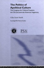 The Politics of Apolitical Culture: The Congress for Cultural Freedom and the Political Economy of American Hegemony 1945-1955 - Giles Scott-Smith