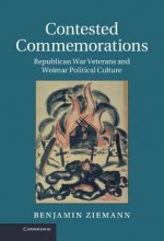 Contested Commemorations: Republican War Veterans and Weimar Political Culture - Benjamin Ziemann