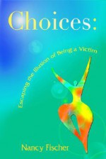 Choices: Escaping the Illusion of Being a Victim - Nancy Fischer