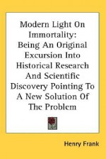 Modern Light on Immortality: Being an Original Excursion Into Historical Research and Scientific Discovery Pointing to a New Solution of the Proble - Henry Frank