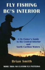 Fly Fishing BC's Interior: A Flyfisher's Guide to the Central Interior and North Cariboo Waters - Brian W. Smith