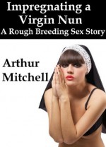 Impregnating a Virgin Nun: A Rough Breeding Sex Story - Arthur Mitchell