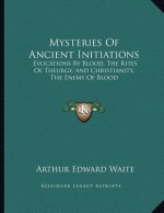 Mysteries of Ancient Initiations: Evocations by Blood, the Rites of Theurgy, and Christianity, the Enemy of Blood - Arthur Edward Waite