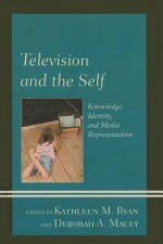 Television and the Self: Knowledge, Identity, and Media Representation - Kathleen M. Ryan, Deborah A. Macey, Tanja N. Aho, Amy C. Duvall, Jennifer G. Hall, Susan G. Kahlenberg, Amanda S. McClain, Brian McKernan, Cynthia J. Miller, Marcelina Piotrowski, A. Bowdoin Van Riper, Leah A. Rosenberg, David Staton, Ellen E. Stiffler, Lynne M. Webb, R