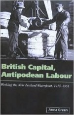 British Capital Antipodean Labour: Working the New Zealand Waterfront 1915-1951 - Anna Green