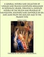 A General History and Collection of Voyages and Travels (Complete) Arranged in Systematic Order: Forming a Complete History of the Origin and Progress ... from the Earliest Ages to the Present Time - Robert Kerr