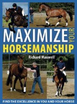 Maximize Your Horsemanship: Find the Excellence in You and Your Horse - Richard Maxwell