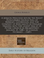 A sermon preached before the Right Honourable George Earl of Berkeley, Governour, and the Company of Merchants of England trading into the Levant Seas at St. Peters Church in Broadstreet, January, 25, 1680 / by Charles Hickman ... (1681) - George Berkeley