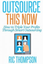 Outsource This Now: How to Triple Your Profits Through Smart Outsourcing - Ric Thompson