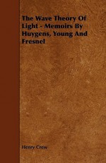 The Wave Theory of Light - Memoirs by Huygens, Young and Fresnel - Henry Crew