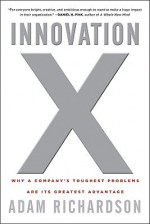 Innovation X: Why a Company's Toughest Problems Are Its Greatest Advantage - Adam Richardson