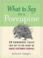 What To Say To A Porcupine: 20 Humorous Tales That Get To The Heart Of Great Customer Service - Richard S. Gallagher