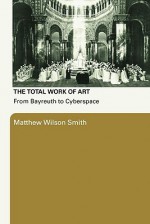 The Total Work of Art: From Bayreuth to Cyberspace - Matthew Wilson Smith