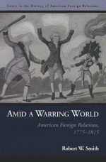 Amid a Warring World: American Foreign Relations, 1775-1815 (Issues in the History of American Foreign Relations) - Robert W. Smith