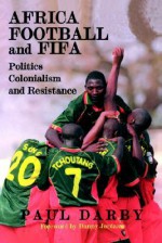 Africa, Football and Fifa: Politics, Colonialism and Resistance - Paul Darby