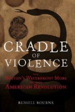 Cradle of Violence: How Boston's Waterfront Mobs Ignited the American Revolution - Russell Bourne