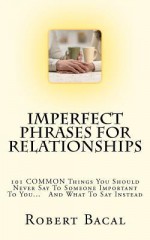 Imperfect Phrases for Relationships: 101 Common Things You Should Never Say to Someone Important to You... and What to Say Instead - Robert Bacal