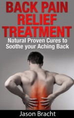 Back Pain Relief Treatment: Natural Proven Cures to Soothe your Aching Back (Back Pain Relief Guide 101 - The Back Pain Cure Series) - Jason Bracht