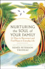 Nurturing the Soul of Your Family: 10 Ways to Reconnect and Find Peace in Everyday Life - Renee Peterson Trudeau