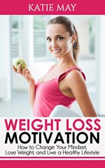 Weight Loss Motivation: How to Change Your Mindset, Lose Weight, and Live a Healthy Lifestyle - Katie May