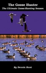 The Goose Hunter: The Ultimate Goose-Hunting Season - Dennis Hunt, Teresa Marrone, Bill Marchel