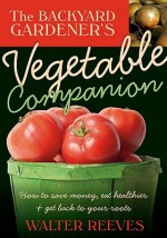 Backyard Gardener's Vegetable Companion: How to Save Money, Eat Healthier, and Get Back to Your Roots - Walter Reeves