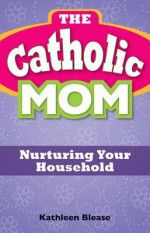 The Catholic Mom: Nurturing Your Household - Kathleen Blease