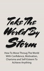 Take The World By Storm: How To Move Throug The World With Confidence, Motivation, Charisma and Self-Esteem To Achieve Anything (NLP Techniques, Master Business, Take Control Book 1) - James Graw, Confidence, Motivation, Social Fear, Success, Charisma, Self-Esteem, Achieve Anything