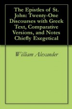 The Epistles of St. John: Twenty-One Discourses with Greek Text, Comparative Versions, and Notes Chiefly Exegetical - William Alexander, W. Robertson Nicoll