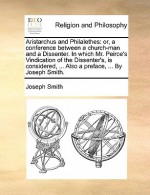 Aristarchus and Philalethes: Or, a Conference Between a Church-Man and a Dissenter. in Which Mr. Peirce's Vindication of the Dissenter's, Is Consid - Joseph Smith