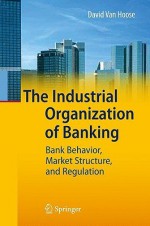 The Industrial Organization of Banking: Bank Behavior, Market Structure, and Regulation - David D. VanHoose