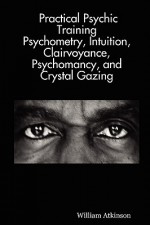 Practical Psychic Training: Psychometry, Intuition, Clairvoyance, Psychomancy, and Crystal Gazing Revealed - William W. Atkinson