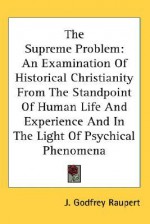 The Supreme Problem: An Examination of Historical Christianity from the Standpoint of Human Life and Experience and in the Light of Psychic - J. Godfrey Raupert