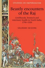 Beastly encounters of the Raj: Livelihoods, livestock and veterinary health in India, 1790-1920 (Studies in Imperialism MUP) - Saurabh Mishra