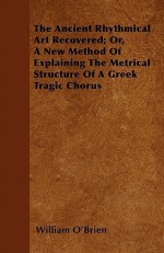 The Ancient Rhythmical Art Recovered; Or, a New Method of Explaining the Metrical Structure of a Greek Tragic Chorus - William O'Brien