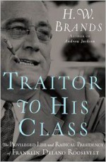 Traitor to His Class: The Privileged Life and Radical Presidency of Franklin Delano Roosevelt - H.W. Brands