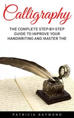 Calligraphy: The Complete Step-By-Step Guide To Improve Your Handwriting And Master The Art Of Calligraphy (Handwriting Mastery, Hand Writing, Typography) - Patricia Raymond